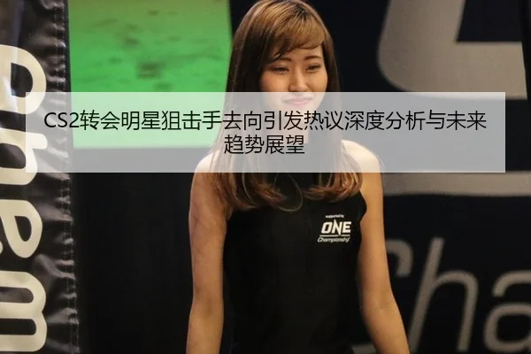 CS2转会明星狙击手去向引发热议深度分析与未来趋势展望